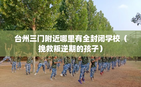 台州三门附近哪里有全封闭学校（挽救叛逆期的孩子）