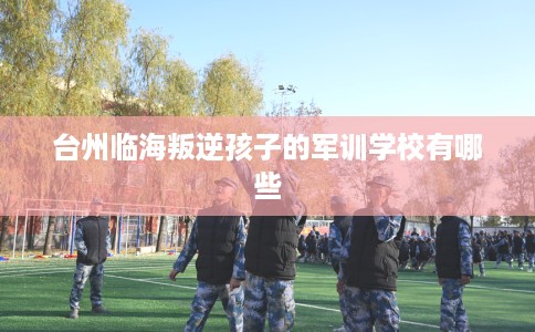 台州临海叛逆孩子的军训学校有哪些