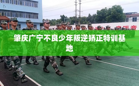 肇庆广宁不良少年叛逆矫正特训基地