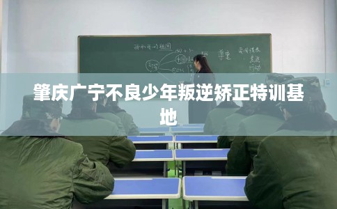 肇庆广宁不良少年叛逆矫正特训基地