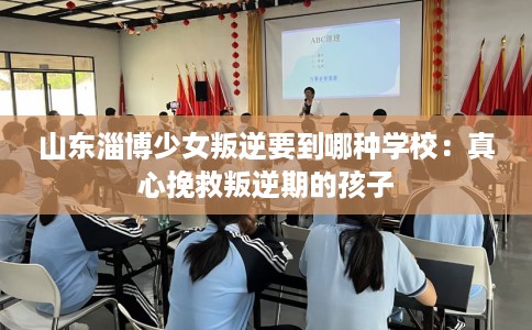山东淄博少女叛逆要到哪种学校：真心挽救叛逆期的孩子