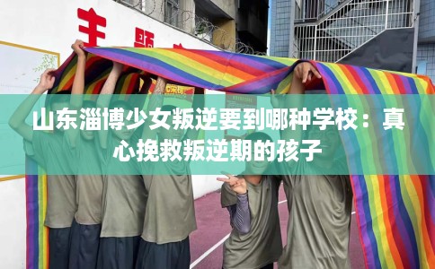 山东淄博少女叛逆要到哪种学校：真心挽救叛逆期的孩子