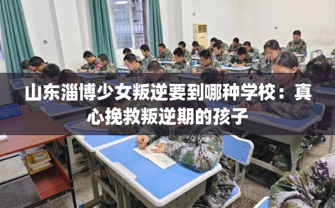 山东淄博少女叛逆要到哪种学校：真心挽救叛逆期的孩子