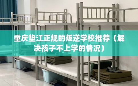 重庆垫江正规的叛逆学校推荐（解决孩子不上学的情况）