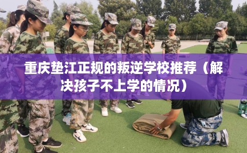 重庆垫江正规的叛逆学校推荐（解决孩子不上学的情况）
