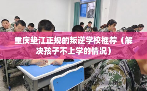 重庆垫江正规的叛逆学校推荐（解决孩子不上学的情况）