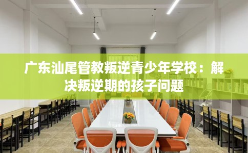 广东汕尾管教叛逆青少年学校:解决叛逆期的孩子问题 广东汕尾管教叛逆青少年学校:解决叛逆期的孩子问题