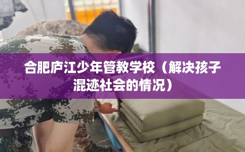合肥庐江少年管教学校（解决孩子混迹社会的情况）