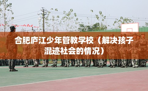 合肥庐江少年管教学校（解决孩子混迹社会的情况）