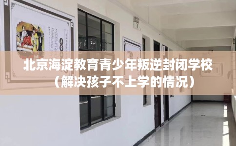 北京海淀教育青少年叛逆封闭学校（解决孩子不上学的情况）