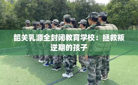 韶关乳源全封闭教育学校：拯救叛逆期的孩子