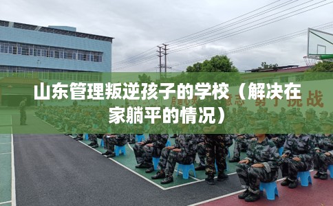 山东管理叛逆孩子的学校（解决在家躺平的情况）
