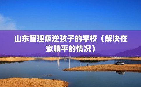 山东管理叛逆孩子的学校（解决在家躺平的情况）