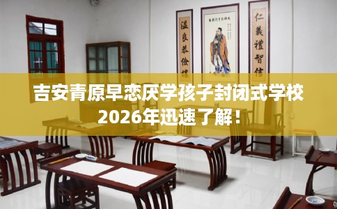 吉安青原早恋厌学孩子封闭式学校2026年迅速了解！