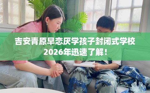 吉安青原早恋厌学孩子封闭式学校2026年迅速了解！