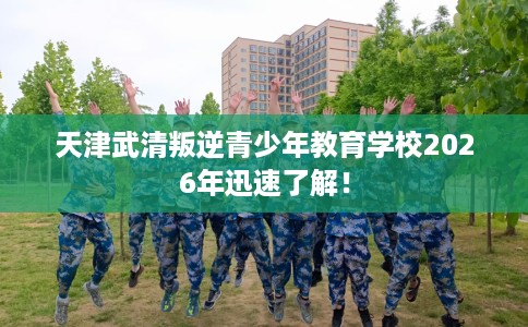 天津武清叛逆青少年教育学校2026年迅速了解！