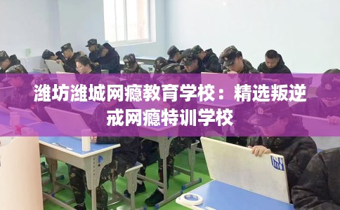 潍坊潍城网瘾教育学校：精选叛逆戒网瘾特训学校