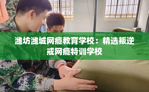 潍坊潍城网瘾教育学校：精选叛逆戒网瘾特训学校