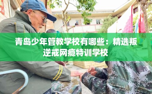 青岛少年管教学校有哪些：精选叛逆戒网瘾特训学校