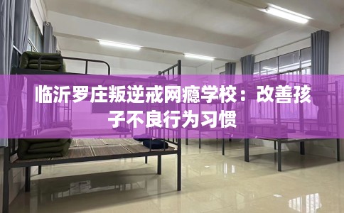 临沂罗庄叛逆戒网瘾学校：改善孩子不良行为习惯