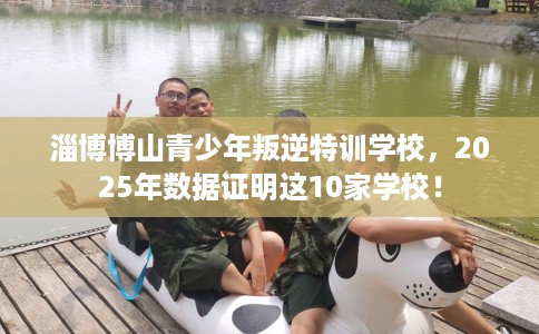淄博博山青少年叛逆特训学校,2025年数据证明这10家学校! 淄博博山青少年叛逆特训学校,2025年数据证明这10家学校!