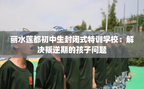 丽水莲都初中生封闭式特训学校：解决叛逆期的孩子问题