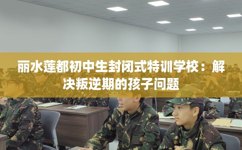 丽水莲都初中生封闭式特训学校：解决叛逆期的孩子问题