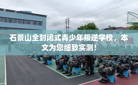 石景山全封闭式青少年叛逆学校，本文为您细致实测！