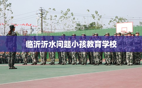 临沂沂水问题小孩教育学校