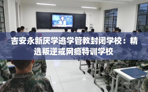 吉安永新厌学逃学管教封闭学校：精选叛逆戒网瘾特训学校
