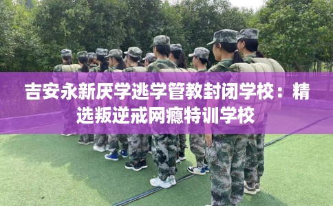 吉安永新厌学逃学管教封闭学校：精选叛逆戒网瘾特训学校