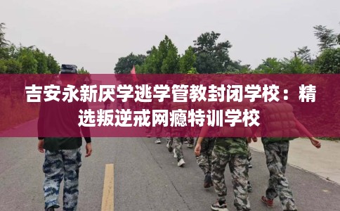 吉安永新厌学逃学管教封闭学校：精选叛逆戒网瘾特训学校