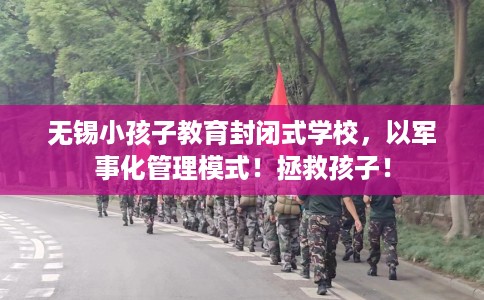 无锡小孩子教育封闭式学校，以军事化管理模式！拯救孩子！