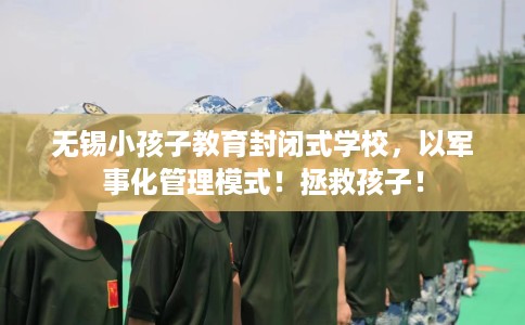 无锡小孩子教育封闭式学校，以军事化管理模式！拯救孩子！