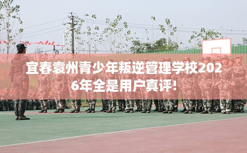 宜春袁州青少年叛逆管理学校2026年全是用户真评!