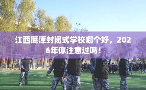 江西鹰潭封闭式学校哪个好，2026年你注意过吗！