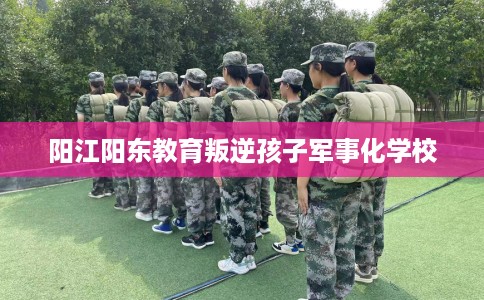 阳江阳东教育叛逆孩子军事化学校 阳江阳东教育叛逆孩子军事化学校