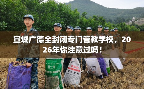 宣城广德全封闭专门管教学校，2026年你注意过吗！