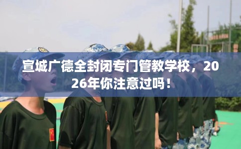 宣城广德全封闭专门管教学校，2026年你注意过吗！