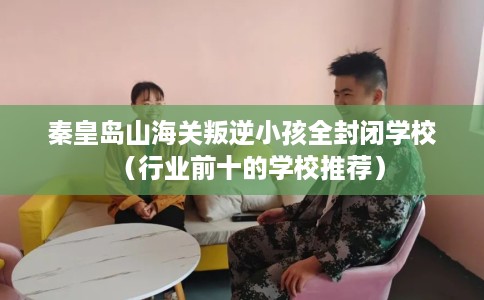 秦皇岛山海关叛逆小孩全封闭学校（行业前十的学校推荐）