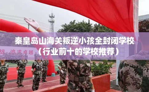 秦皇岛山海关叛逆小孩全封闭学校（行业前十的学校推荐）