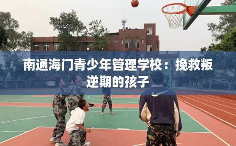 南通海门青少年管理学校：挽救叛逆期的孩子
