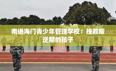 南通海门青少年管理学校：挽救叛逆期的孩子