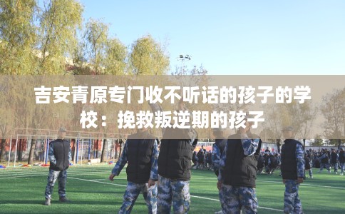 吉安青原专门收不听话的孩子的学校：挽救叛逆期的孩子