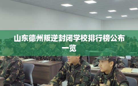 山东德州叛逆封闭学校排行榜公布一览