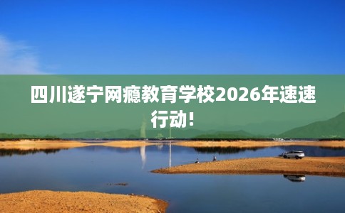 四川遂宁网瘾教育学校2026年速速行动!