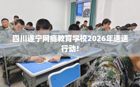 四川遂宁网瘾教育学校2026年速速行动!