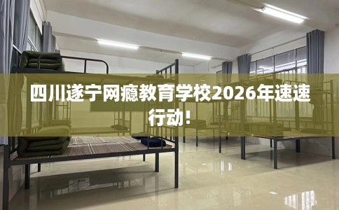 四川遂宁网瘾教育学校2026年速速行动!