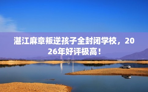 湛江麻章叛逆孩子全封闭学校，2026年好评极高！