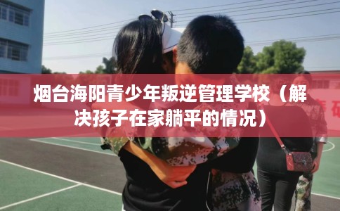 烟台海阳青少年叛逆管理学校（解决孩子在家躺平的情况）